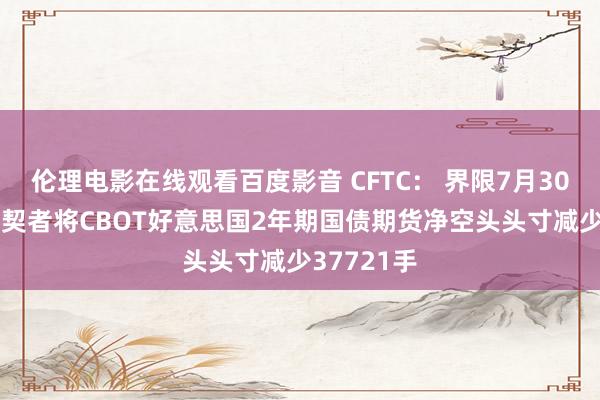 伦理电影在线观看百度影音 CFTC： 界限7月30日当周 投契者将CBOT好意思国2年期国债期货净空头头寸减少37721手