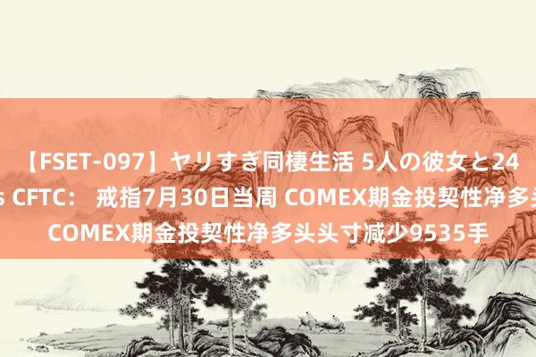 【FSET-097】ヤリすぎ同棲生活 5人の彼女と24時間セックスdays CFTC： 戒指7月30日当周 COMEX期金投契性净多头头寸减少9535手