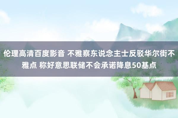 伦理高清百度影音 不雅察东说念主士反驳华尔街不雅点 称好意思联储不会承诺降息50基点