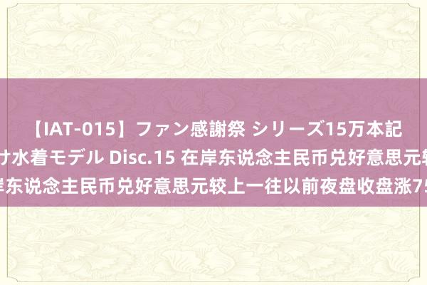 【IAT-015】ファン感謝祭 シリーズ15万本記念 これが噂の痙攣薬漬け水着モデル Disc.15 在岸东说念主民币兑好意思元较上一往以前夜盘收盘涨756点