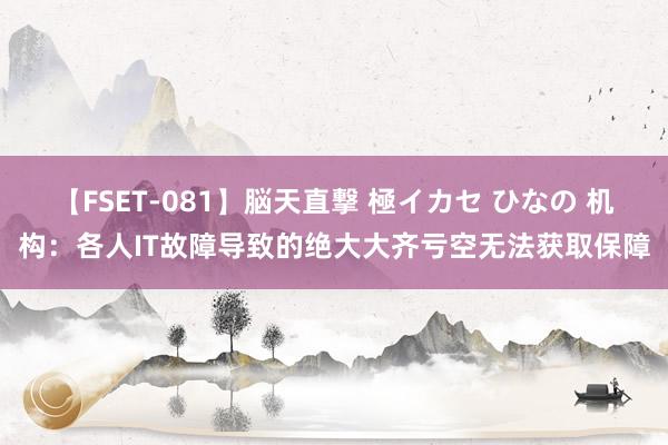 【FSET-081】脳天直撃 極イカセ ひなの 机构：各人IT故障导致的绝大大齐亏空无法获取保障