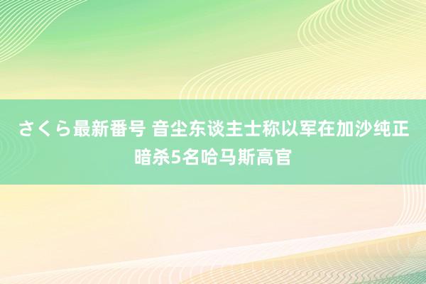 さくら最新番号 音尘东谈主士称以军在加沙纯正暗杀5名哈马斯高官