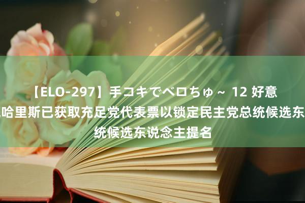 【ELO-297】手コキでベロちゅ～ 12 好意思国副总统哈里斯已获取充足党代表票以锁定民主党总统候选东说念主提名