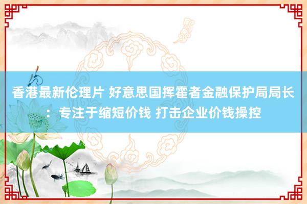 香港最新伦理片 好意思国挥霍者金融保护局局长：专注于缩短价钱 打击企业价钱操控