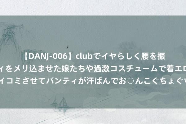 【DANJ-006】clubでイヤらしく腰を振る乱痴気ダンス！パンティをメリ込ませた娘たちや過激コスチュームで着エロやマン土手くっきりクイコミさせてパンティが汗ばんでお○んこぐちょぐちょで勃起しまくりです。 苹果日内涨幅扩大至3%