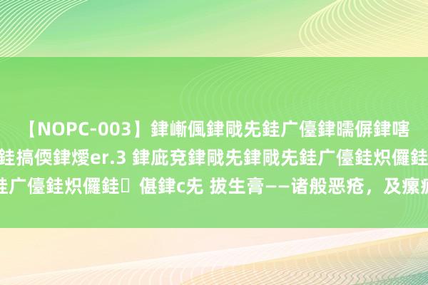 【NOPC-003】銉嶃偑銉戙兂銈广儓銉曘偋銉嗐偅銉冦偡銉ャ儫銉ャ兗銈搞偄銉燰er.3 銉庛兗銉戙兂銉戙兂銈广儓銈炽儸銈偡銉с兂 拔生膏——诸般恶疮，及瘰疬、鼠疮才起