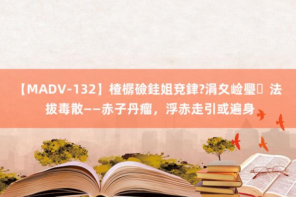 【MADV-132】楂樼礆銈姐兗銉?涓夊崄璺法 拔毒散——赤子丹瘤，浮赤走引或遍身