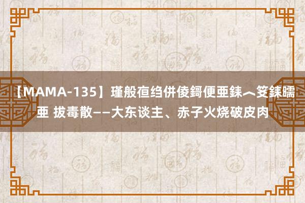 【MAMA-135】瑾般亱绉併倰鎶便亜銇︿笅銇曘亜 拔毒散——大东谈主、赤子火烧破皮肉