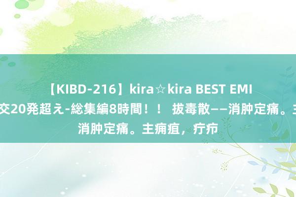 【KIBD-216】kira☆kira BEST EMIRI-中出し性交20発超え-総集編8時間！！ 拔毒散——消肿定痛。主痈疽，疔疖