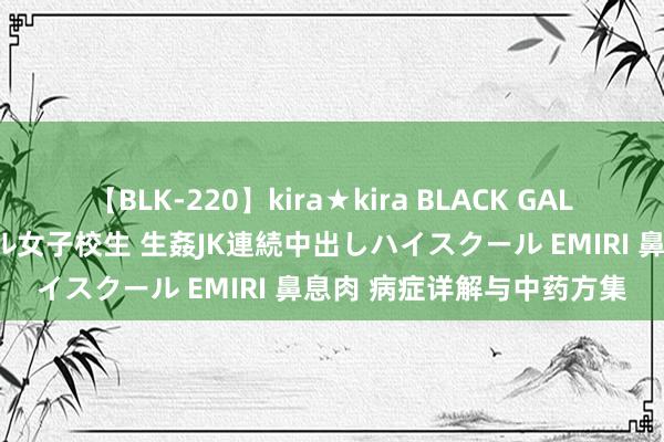 【BLK-220】kira★kira BLACK GAL 留年5年目のお姉黒ギャル女子校生 生姦JK連続中出しハイスクール EMIRI 鼻息肉 病症详解与中药方集