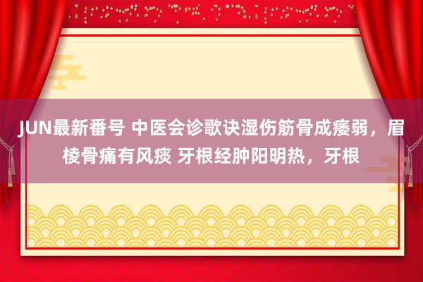 JUN最新番号 中医会诊歌诀湿伤筋骨成痿弱，眉棱骨痛有风痰 牙根经肿阳明热，牙根