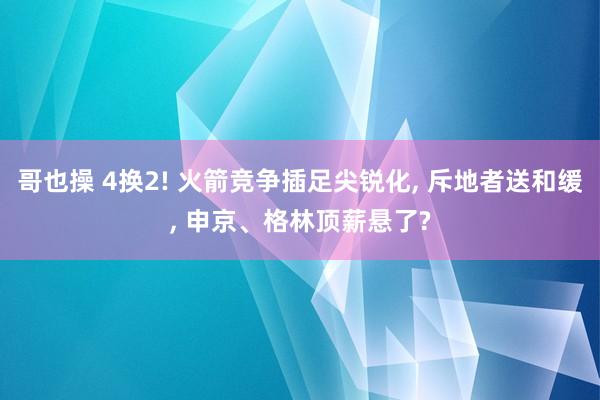 哥也操 4换2! 火箭竞争插足尖锐化, 斥地者送和缓, 申京、格林顶薪悬了?