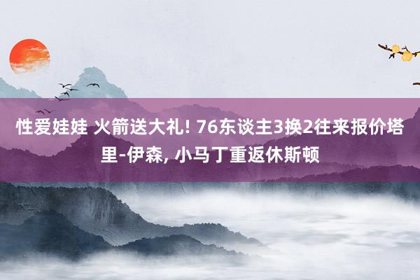 性爱娃娃 火箭送大礼! 76东谈主3换2往来报价塔里-伊森, 小马丁重返休斯顿