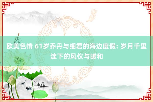 欧美色情 61岁乔丹与细君的海边度假: 岁月千里淀下的风仪与暖和