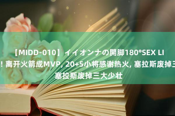 【MIDD-010】イイオンナの開脚180°SEX LISA 逆袭! 离开火箭成MVP, 20+5小将感谢热火, 塞拉斯废掉三大少壮