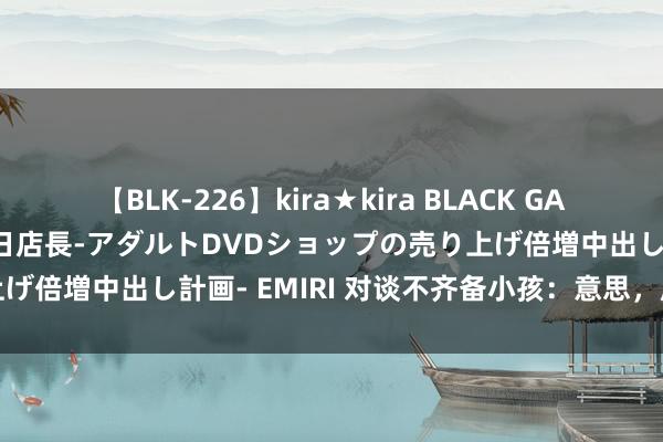 【BLK-226】kira★kira BLACK GAL 黒ギャル露出セクハラ1日店長-アダルトDVDショップの売り上げ倍増中出し計画- EMIRI 对谈不齐备小孩：意思，成长的锚点