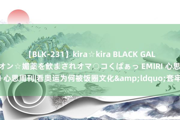 【BLK-231】kira☆kira BLACK GAL 黒ギャル中出し温泉コンパニオン☆媚薬を飲まされオマ○コくぱぁっ EMIRI 心思周刊|看奥运为何被饭圈文化&ldquo;套牢&rdquo;