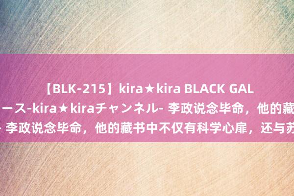 【BLK-215】kira★kira BLACK GAL 黒ギャル・EMIRIプロデュース-kira★kiraチャンネル- 李政说念毕命，他的藏书中不仅有科学心扉，还与苏绣有段缘