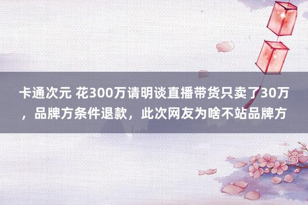 卡通次元 花300万请明谈直播带货只卖了30万，品牌方条件退款，此次网友为啥不站品牌方