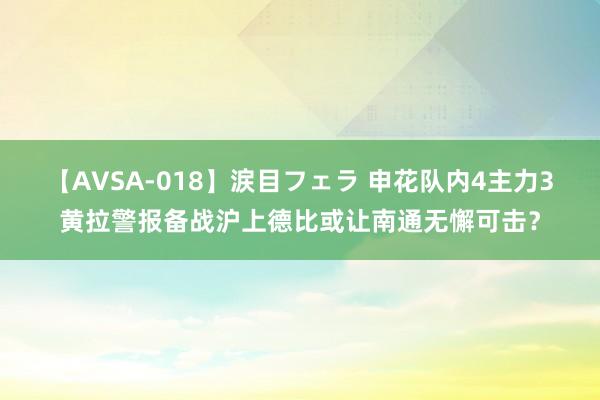 【AVSA-018】涙目フェラ 申花队内4主力3黄拉警报备战沪上德比或让南通无懈可击？