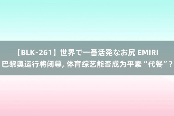 【BLK-261】世界で一番活発なお尻 EMIRI 巴黎奥运行将闭幕, 体育综艺能否成为平素“代餐”?