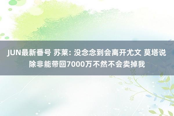 JUN最新番号 苏莱: 没念念到会离开尤文 莫塔说除非能带回7000万不然不会卖掉我