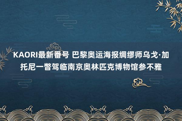 KAORI最新番号 巴黎奥运海报绸缪师乌戈·加托尼一瞥驾临南京奥林匹克博物馆参不雅