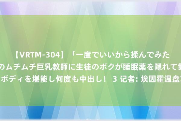 【VRTM-304】「一度でいいから揉んでみたい！」はち切れんばかりのムチムチ巨乳教師に生徒のボクが睡眠薬を隠れて飲ませて、夢の豊満ボディを堪能し何度も中出し！ 3 记者: 埃因霍温盘算很快报价戈森斯, 柏林联要求至少1000万欧