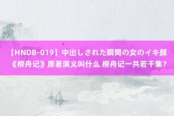 【HNDB-019】中出しされた瞬間の女のイキ顔 《柳舟记》原著演义叫什么 柳舟记一共若干集？