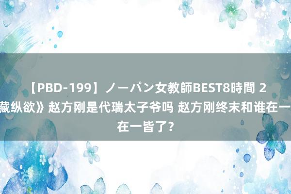 【PBD-199】ノーパン女教師BEST8時間 2 《私藏纵欲》赵方刚是代瑞太子爷吗 赵方刚终末和谁在一皆了？