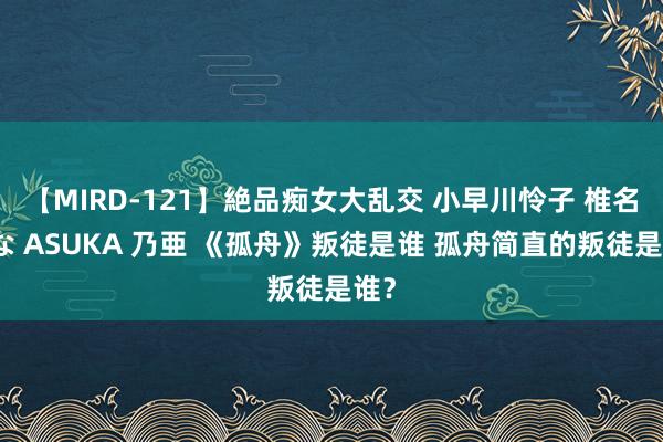 【MIRD-121】絶品痴女大乱交 小早川怜子 椎名ゆな ASUKA 乃亜 《孤舟》叛徒是谁 孤舟简直的叛徒是谁？