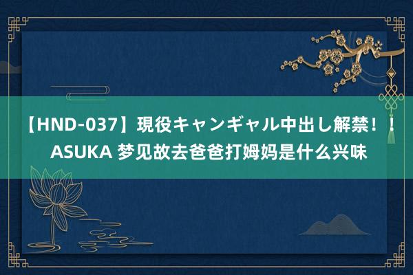 【HND-037】現役キャンギャル中出し解禁！！ ASUKA 梦见故去爸爸打姆妈是什么兴味