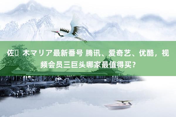 佐々木マリア最新番号 腾讯、爱奇艺、优酷，视频会员三巨头哪家最值得买？