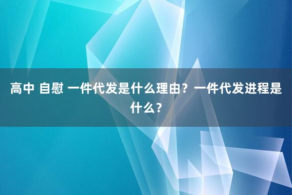 高中 自慰 一件代发是什么理由？一件代发进程是什么？