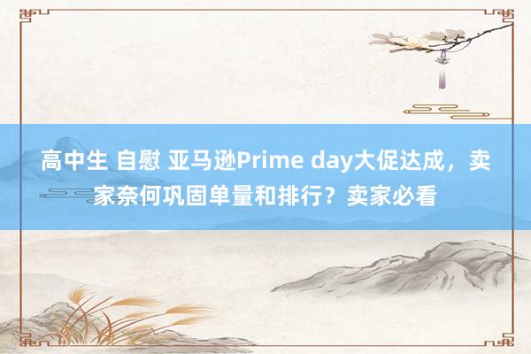 高中生 自慰 亚马逊Prime day大促达成，卖家奈何巩固单量和排行？卖家必看