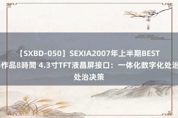 【SXBD-050】SEXIA2007年上半期BEST 全35作品8時間 4.3寸TFT液晶屏接口：一体化数字化处治决策