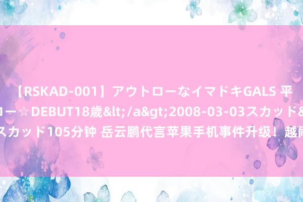 【RSKAD-001】アウトローなイマドキGALS 平成生まれ アウトロー☆DEBUT18歳</a>2008-03-03スカッド&$スカッド105分钟 岳云鹏代言苹果手机事件升级！越闹越大了，德云社会袖手旁不雅吗？