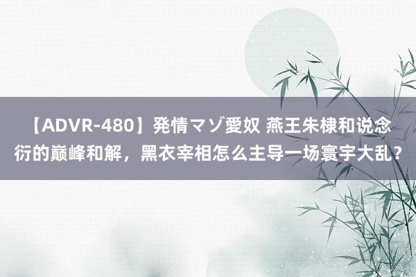 【ADVR-480】発情マゾ愛奴 燕王朱棣和说念衍的巅峰和解，黑衣宰相怎么主导一场寰宇大乱？