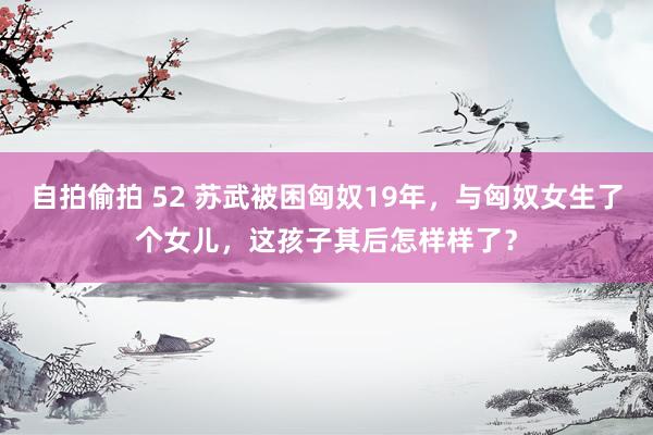 自拍偷拍 52 苏武被困匈奴19年，与匈奴女生了个女儿，这孩子其后怎样样了？