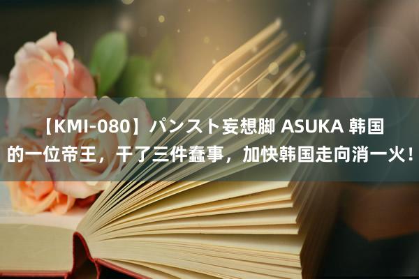 【KMI-080】パンスト妄想脚 ASUKA 韩国的一位帝王，干了三件蠢事，加快韩国走向消一火！