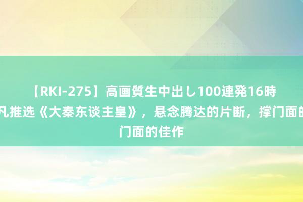 【RKI-275】高画質生中出し100連発16時間 非凡推选《大秦东谈主皇》，悬念腾达的片断，撑门面的佳作