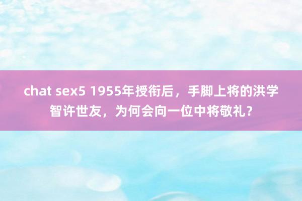 chat sex5 1955年授衔后，手脚上将的洪学智许世友，为何会向一位中将敬礼？