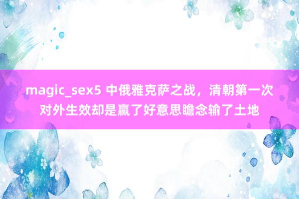 magic_sex5 中俄雅克萨之战，清朝第一次对外生效却是赢了好意思瞻念输了土地