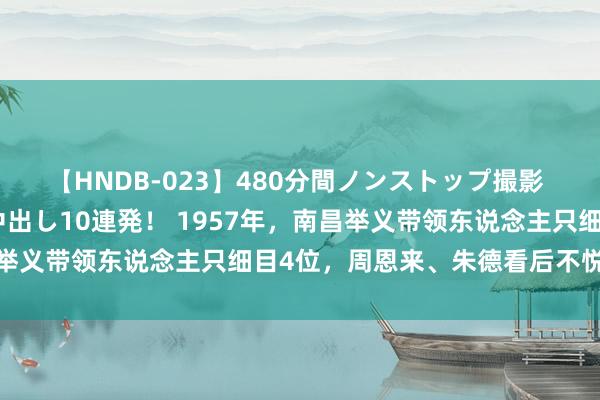 【HNDB-023】480分間ノンストップ撮影 ノーカット編集で本物中出し10連発！ 1957年，南昌举义带领东说念主只细目4位，周恩来、朱德看后不悦：要改