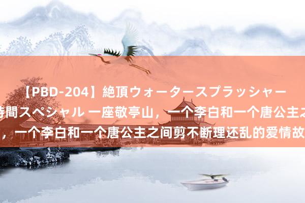 【PBD-204】絶頂ウォータースプラッシャー 放尿＆潮吹き大噴射8時間スペシャル 一座敬亭山，一个李白和一个唐公主之间剪不断理还乱的爱情故事