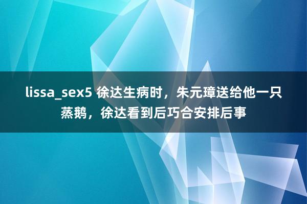 lissa_sex5 徐达生病时，朱元璋送给他一只蒸鹅，徐达看到后巧合安排后事