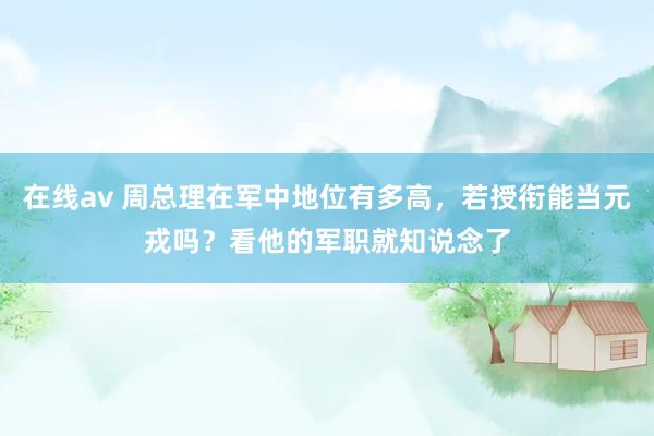 在线av 周总理在军中地位有多高，若授衔能当元戎吗？看他的军职就知说念了