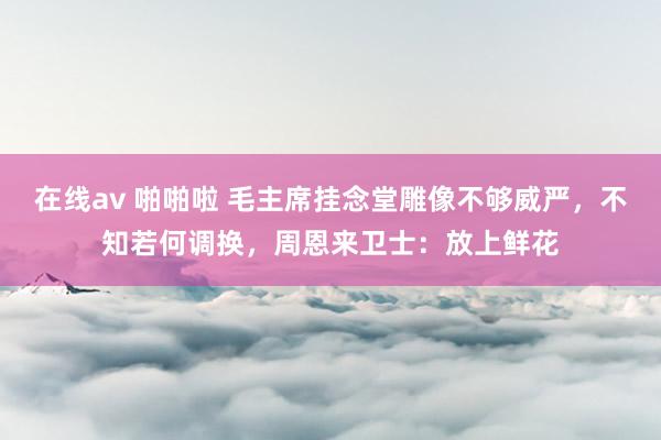 在线av 啪啪啦 毛主席挂念堂雕像不够威严，不知若何调换，周恩来卫士：放上鲜花