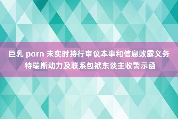 巨乳 porn 未实时持行审议本事和信息败露义务 特瑞斯动力及联系包袱东谈主收警示函