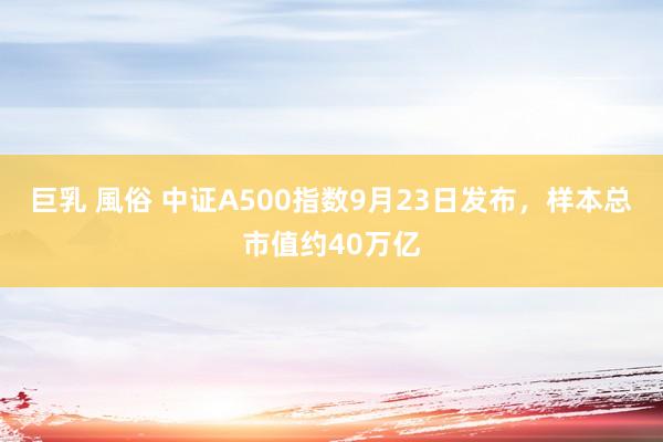 巨乳 風俗 中证A500指数9月23日发布，样本总市值约40万亿